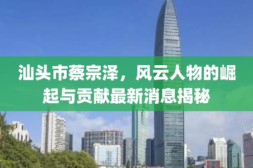 汕頭市蔡宗澤，風云人物的崛起與貢獻最新消息揭秘