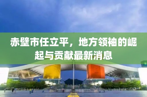 赤壁市任立平，地方領袖的崛起與貢獻最新消息