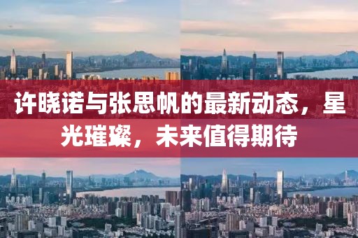 許曉諾與張思帆的最新動態(tài)，星光璀璨，未來值得期待