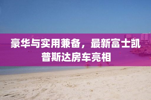 豪華與實(shí)用兼?zhèn)?，最新富士凱普斯達(dá)房車亮相