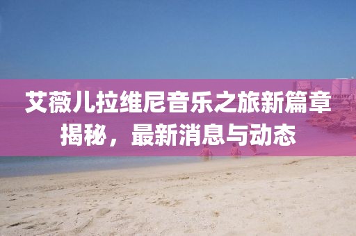 艾薇兒拉維尼音樂之旅新篇章揭秘，最新消息與動(dòng)態(tài)