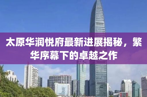 太原華潤悅府最新進(jìn)展揭秘，繁華序幕下的卓越之作