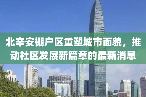 北辛安棚戶區(qū)重塑城市面貌，推動社區(qū)發(fā)展新篇章的最新消息