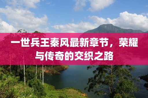 一世兵王秦風(fēng)最新章節(jié)，榮耀與傳奇的交織之路