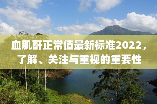 血肌酐正常值最新標(biāo)準(zhǔn)2022，了解、關(guān)注與重視的重要性