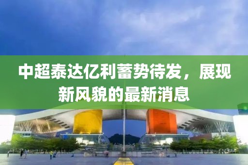 中超泰達(dá)億利蓄勢(shì)待發(fā)，展現(xiàn)新風(fēng)貌的最新消息