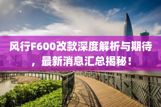 風(fēng)行F600改款深度解析與期待，最新消息匯總揭秘！