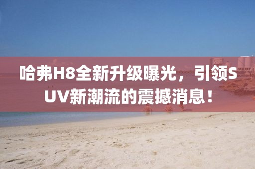 哈弗H8全新升級曝光，引領(lǐng)SUV新潮流的震撼消息！