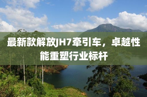 最新款解放JH7牽引車，卓越性能重塑行業(yè)標(biāo)桿