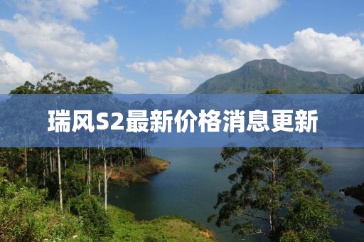 瑞風(fēng)S2最新價(jià)格消息更新
