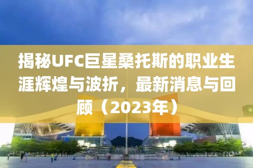 揭秘UFC巨星桑托斯的職業(yè)生涯輝煌與波折，最新消息與回顧（2023年）