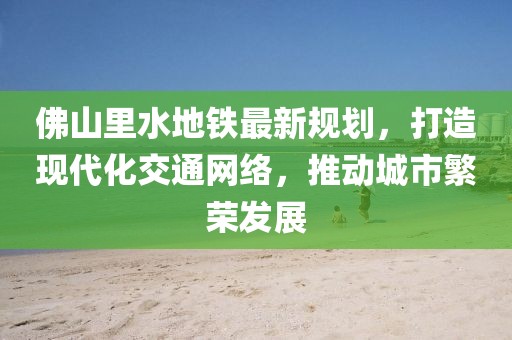 佛山里水地鐵最新規(guī)劃，打造現(xiàn)代化交通網(wǎng)絡，推動城市繁榮發(fā)展