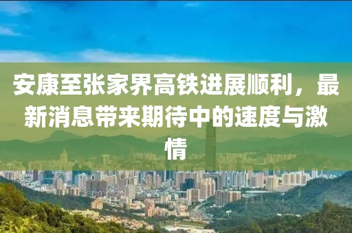 安康至張家界高鐵進展順利，最新消息帶來期待中的速度與激情