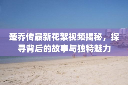 楚喬傳最新花絮視頻揭秘，探尋背后的故事與獨(dú)特魅力