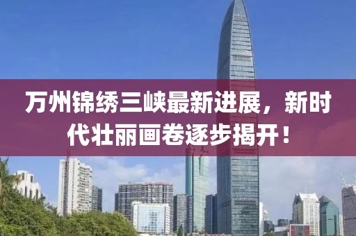 萬州錦繡三峽最新進展，新時代壯麗畫卷逐步揭開！