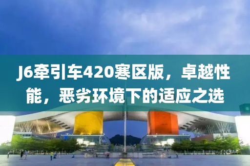 J6牽引車420寒區(qū)版，卓越性能，惡劣環(huán)境下的適應(yīng)之選