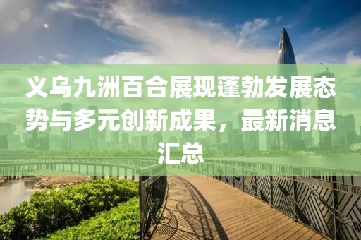 義烏九洲百合展現(xiàn)蓬勃發(fā)展態(tài)勢與多元?jiǎng)?chuàng)新成果，最新消息匯總