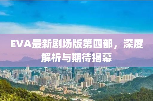 EVA最新劇場版第四部，深度解析與期待揭幕