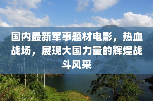 國內(nèi)最新軍事題材電影，熱血戰(zhàn)場，展現(xiàn)大國力量的輝煌戰(zhàn)斗風(fēng)采