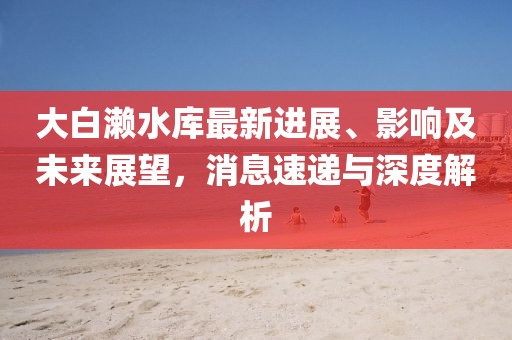 大白瀨水庫最新進(jìn)展、影響及未來展望，消息速遞與深度解析