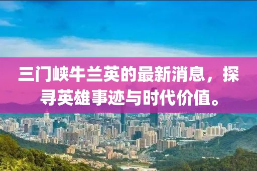 三門峽牛蘭英的最新消息，探尋英雄事跡與時代價值。