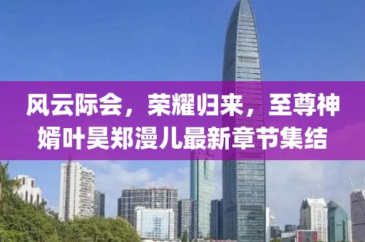 風(fēng)云際會(huì)，榮耀歸來，至尊神婿葉昊鄭漫兒最新章節(jié)集結(jié)