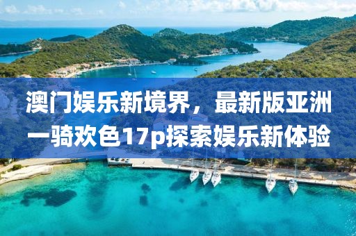 澳門娛樂新境界，最新版亞洲一騎歡色17p探索娛樂新體驗