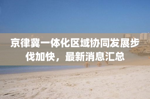 京律冀一體化區(qū)域協(xié)同發(fā)展步伐加快，最新消息匯總