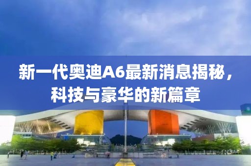 新一代奧迪A6最新消息揭秘，科技與豪華的新篇章