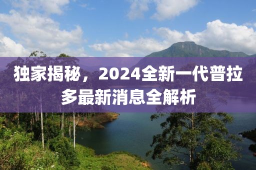 獨家揭秘，2024全新一代普拉多最新消息全解析