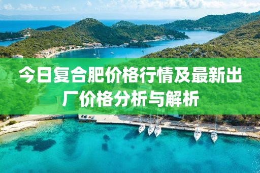 今日復合肥價格行情及最新出廠價格分析與解析