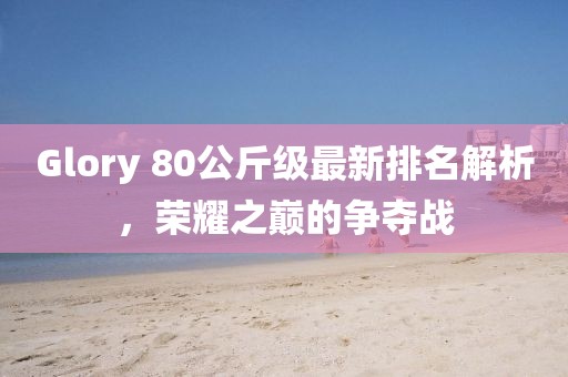 Glory 80公斤級最新排名解析，榮耀之巔的爭奪戰(zhàn)