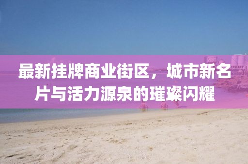 最新掛牌商業(yè)街區(qū)，城市新名片與活力源泉的璀璨閃耀