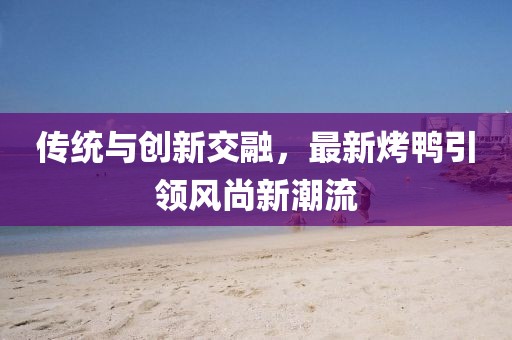 傳統(tǒng)與創(chuàng)新交融，最新烤鴨引領(lǐng)風(fēng)尚新潮流