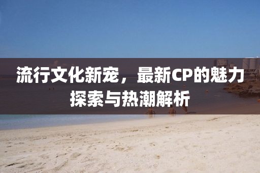 流行文化新寵，最新CP的魅力探索與熱潮解析