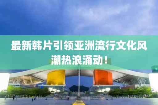 最新韓片引領亞洲流行文化風潮熱浪涌動！