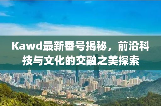 Kawd最新番號揭秘，前沿科技與文化的交融之美探索