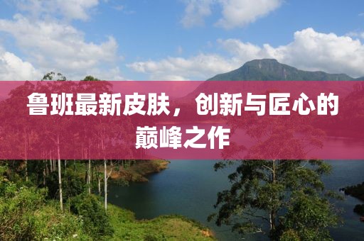 魯班最新皮膚，創(chuàng)新與匠心的巔峰之作