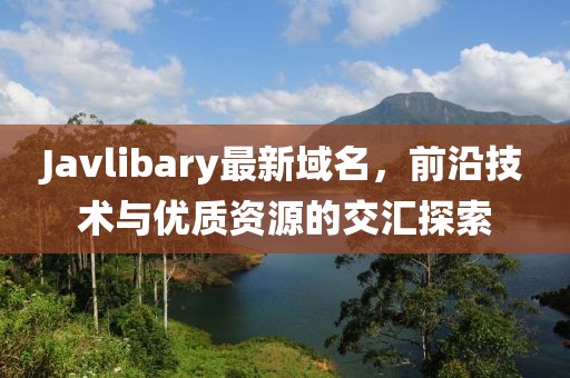 Javlibary最新域名，前沿技術(shù)與優(yōu)質(zhì)資源的交匯探索