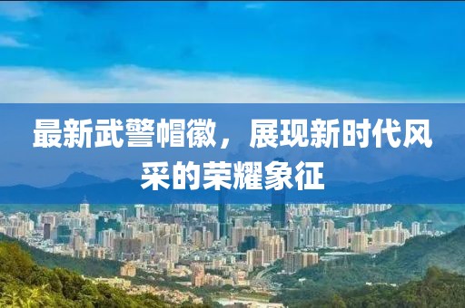 最新武警帽徽，展現(xiàn)新時代風采的榮耀象征