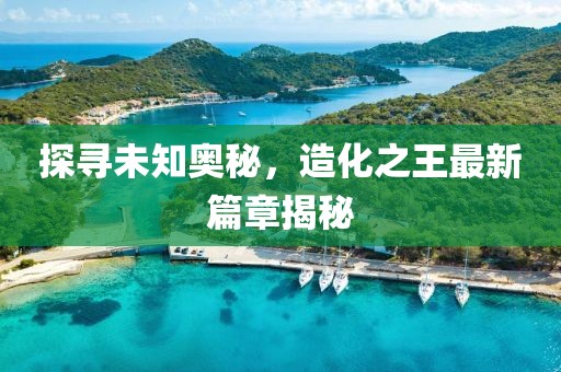 探尋未知奧秘，造化之王最新篇章揭秘