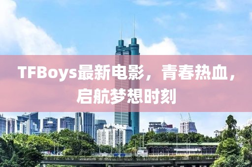 TFBoys最新電影，青春熱血，啟航夢(mèng)想時(shí)刻