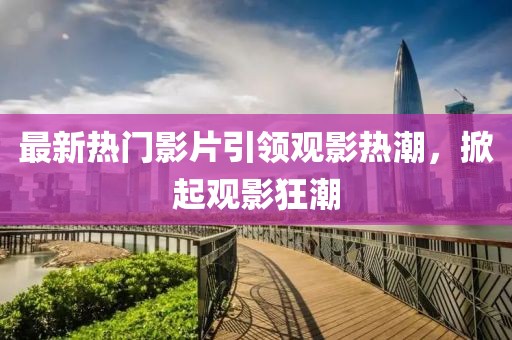 最新熱門(mén)影片引領(lǐng)觀影熱潮，掀起觀影狂潮