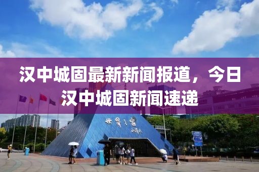 漢中城固最新新聞報道，今日漢中城固新聞速遞