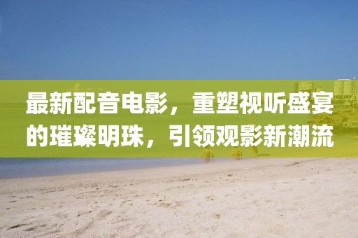 最新配音電影，重塑視聽盛宴的璀璨明珠，引領(lǐng)觀影新潮流