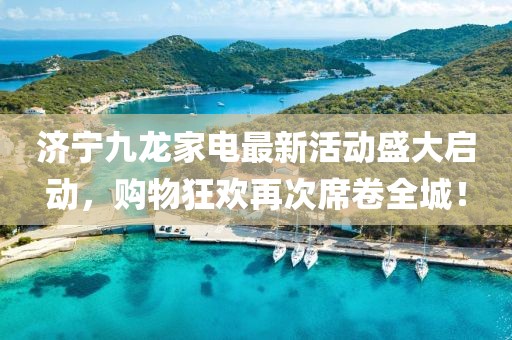 濟寧九龍家電最新活動盛大啟動，購物狂歡再次席卷全城！