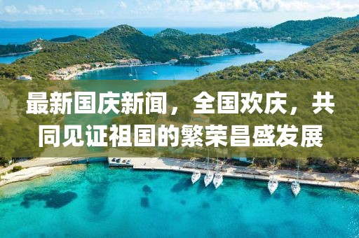 最新國(guó)慶新聞，全國(guó)歡慶，共同見證祖國(guó)的繁榮昌盛發(fā)展