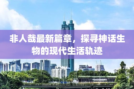 非人哉最新篇章，探尋神話生物的現(xiàn)代生活軌跡