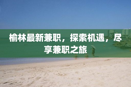 榆林最新兼職，探索機(jī)遇，盡享兼職之旅