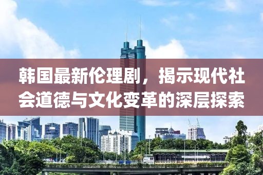 韓國(guó)最新倫理劇，揭示現(xiàn)代社會(huì)道德與文化變革的深層探索